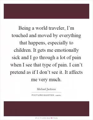 Being a world traveler, I’m touched and moved by everything that happens, especially to children. It gets me emotionally sick and I go through a lot of pain when I see that type of pain. I can’t pretend as if I don’t see it. It affects me very much Picture Quote #1