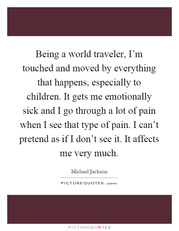 Being a world traveler, I'm touched and moved by everything that happens, especially to children. It gets me emotionally sick and I go through a lot of pain when I see that type of pain. I can't pretend as if I don't see it. It affects me very much Picture Quote #1