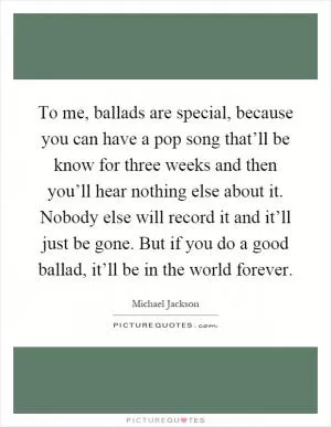 To me, ballads are special, because you can have a pop song that’ll be know for three weeks and then you’ll hear nothing else about it. Nobody else will record it and it’ll just be gone. But if you do a good ballad, it’ll be in the world forever Picture Quote #1