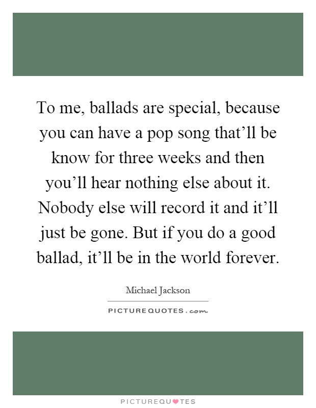 To me, ballads are special, because you can have a pop song that'll be know for three weeks and then you'll hear nothing else about it. Nobody else will record it and it'll just be gone. But if you do a good ballad, it'll be in the world forever Picture Quote #1