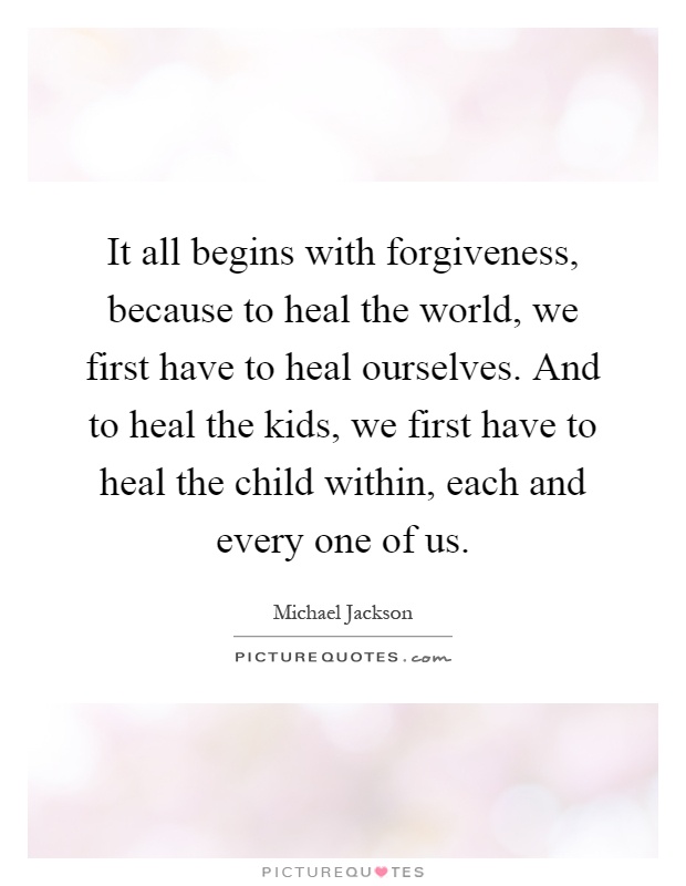 It all begins with forgiveness, because to heal the world, we first have to heal ourselves. And to heal the kids, we first have to heal the child within, each and every one of us Picture Quote #1