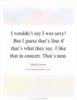 I wouldn’t say I was sexy! But I guess that’s fine if that’s what they say. I like that in concert. That’s neat Picture Quote #1