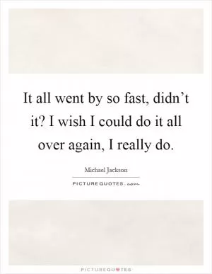It all went by so fast, didn’t it? I wish I could do it all over again, I really do Picture Quote #1