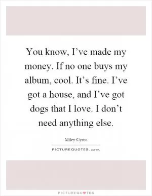 You know, I’ve made my money. If no one buys my album, cool. It’s fine. I’ve got a house, and I’ve got dogs that I love. I don’t need anything else Picture Quote #1