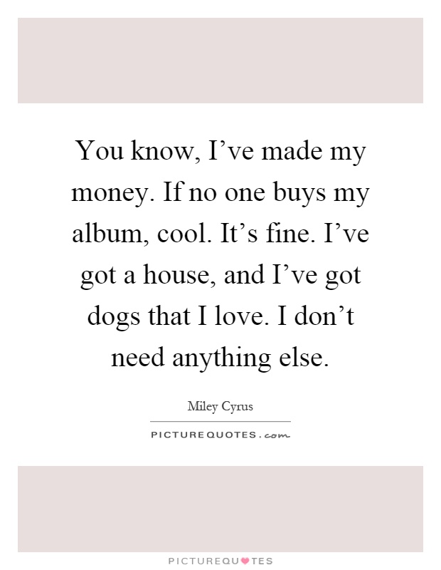 You know, I've made my money. If no one buys my album, cool. It's fine. I've got a house, and I've got dogs that I love. I don't need anything else Picture Quote #1