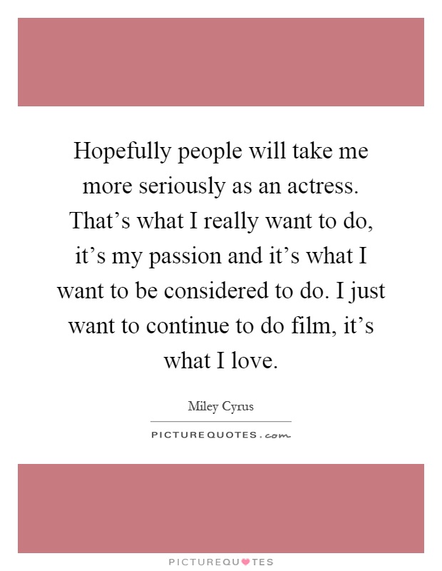 Hopefully people will take me more seriously as an actress. That's what I really want to do, it's my passion and it's what I want to be considered to do. I just want to continue to do film, it's what I love Picture Quote #1