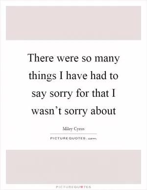 There were so many things I have had to say sorry for that I wasn’t sorry about Picture Quote #1