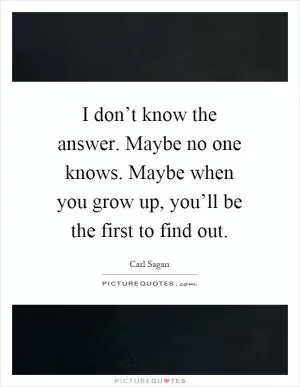 I don’t know the answer. Maybe no one knows. Maybe when you grow up, you’ll be the first to find out Picture Quote #1