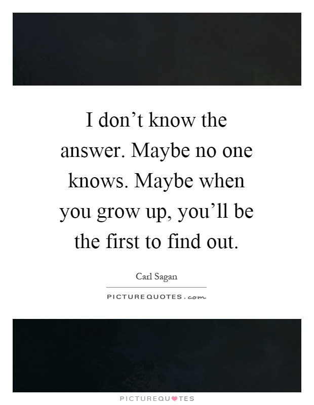 I don't know the answer. Maybe no one knows. Maybe when you grow up, you'll be the first to find out Picture Quote #1