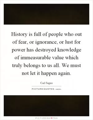 History is full of people who out of fear, or ignorance, or lust for power has destroyed knowledge of immeasurable value which truly belongs to us all. We must not let it happen again Picture Quote #1