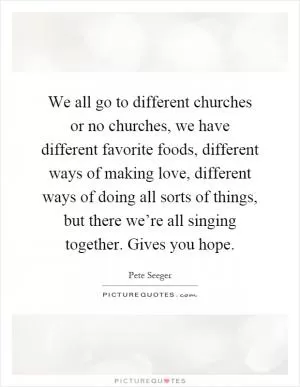 We all go to different churches or no churches, we have different favorite foods, different ways of making love, different ways of doing all sorts of things, but there we’re all singing together. Gives you hope Picture Quote #1