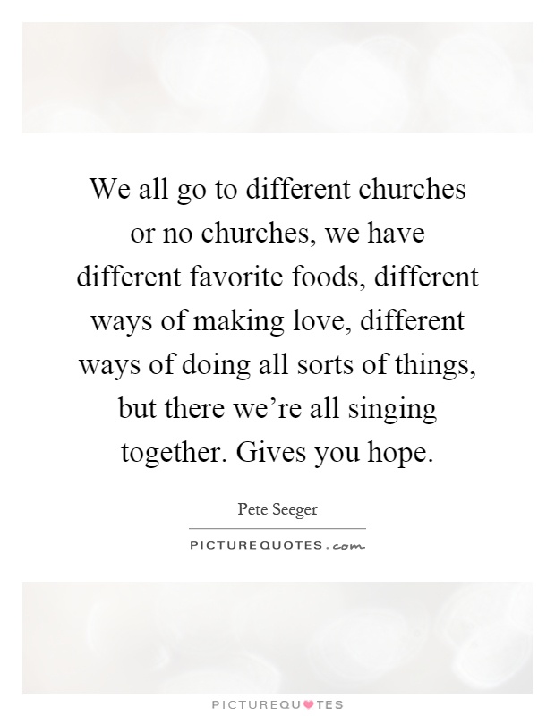 We all go to different churches or no churches, we have different favorite foods, different ways of making love, different ways of doing all sorts of things, but there we're all singing together. Gives you hope Picture Quote #1