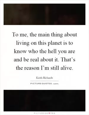 To me, the main thing about living on this planet is to know who the hell you are and be real about it. That’s the reason I’m still alive Picture Quote #1