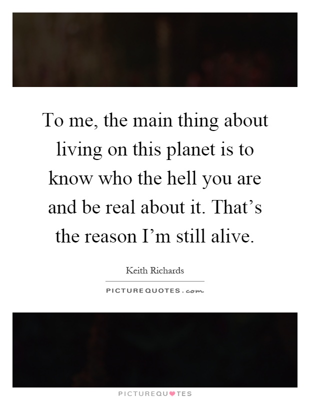 To me, the main thing about living on this planet is to know who the hell you are and be real about it. That's the reason I'm still alive Picture Quote #1