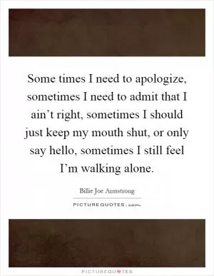 Some times I need to apologize, sometimes I need to admit that I ain’t right, sometimes I should just keep my mouth shut, or only say hello, sometimes I still feel I’m walking alone Picture Quote #1