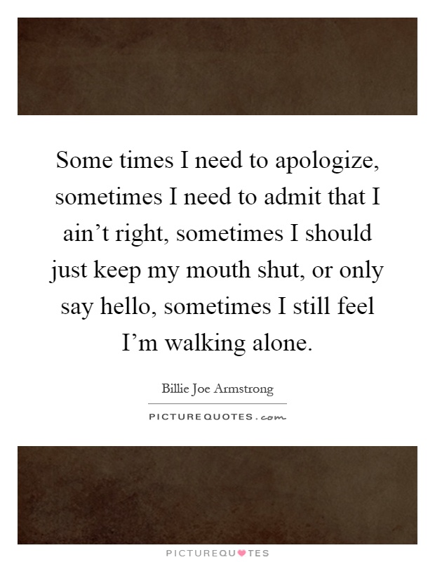 Some times I need to apologize, sometimes I need to admit that I ain't right, sometimes I should just keep my mouth shut, or only say hello, sometimes I still feel I'm walking alone Picture Quote #1