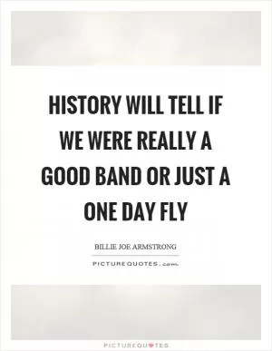 History will tell if we were really a good band or just a one day fly Picture Quote #1