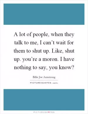 A lot of people, when they talk to me, I can’t wait for them to shut up. Like, shut up. you’re a moron. I have nothing to say, you know? Picture Quote #1