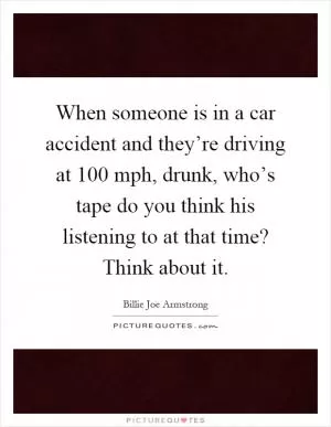 When someone is in a car accident and they’re driving at 100 mph, drunk, who’s tape do you think his listening to at that time? Think about it Picture Quote #1