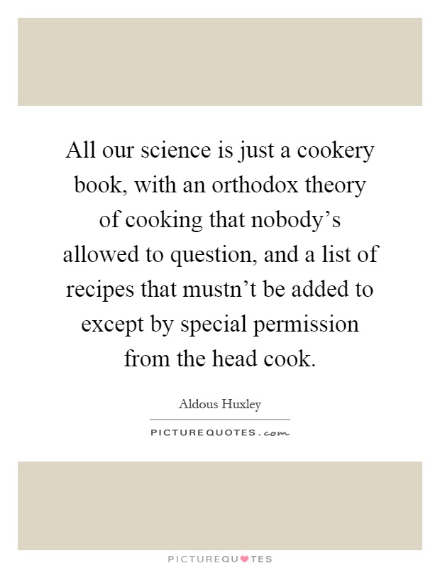 All our science is just a cookery book, with an orthodox theory of cooking that nobody's allowed to question, and a list of recipes that mustn't be added to except by special permission from the head cook Picture Quote #1