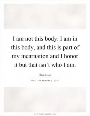 I am not this body. I am in this body, and this is part of my incarnation and I honor it but that isn’t who I am Picture Quote #1