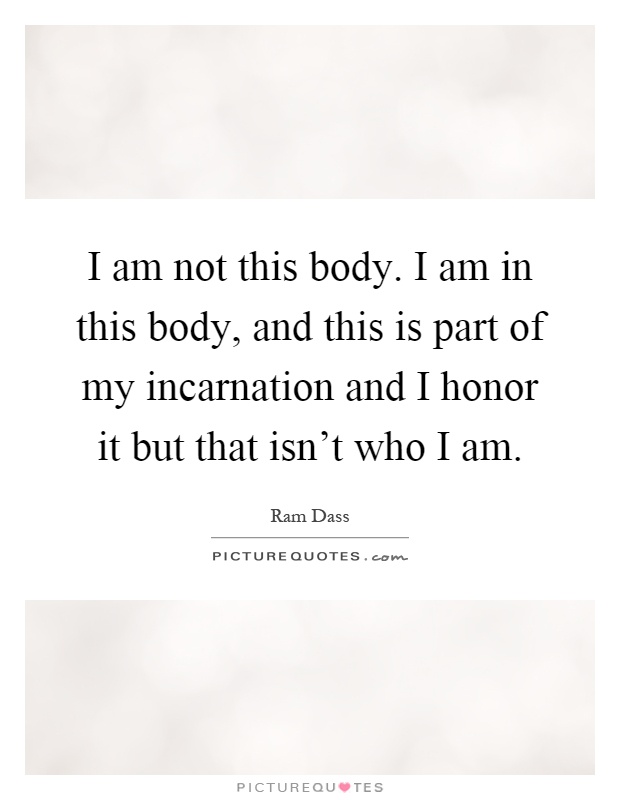 I am not this body. I am in this body, and this is part of my incarnation and I honor it but that isn't who I am Picture Quote #1