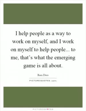I help people as a way to work on myself, and I work on myself to help people... to me, that’s what the emerging game is all about Picture Quote #1