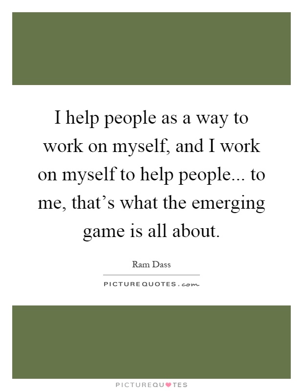 I help people as a way to work on myself, and I work on myself to help people... to me, that's what the emerging game is all about Picture Quote #1