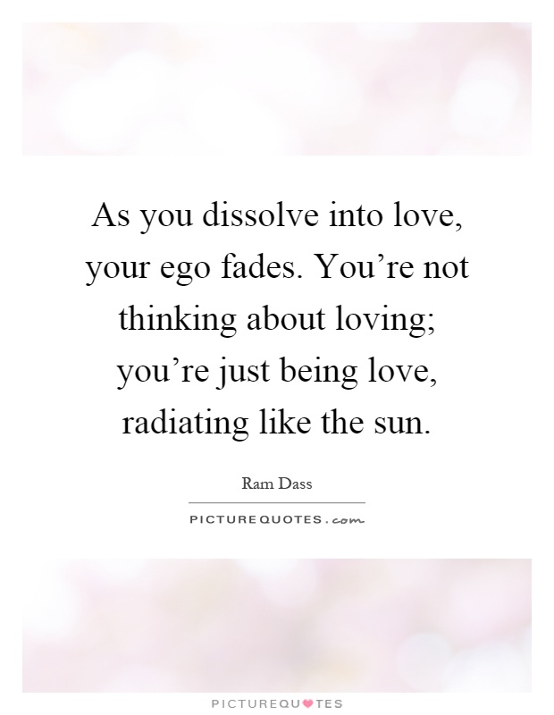 As you dissolve into love, your ego fades. You're not thinking about loving; you're just being love, radiating like the sun Picture Quote #1