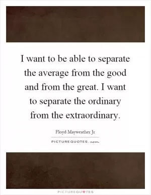 I want to be able to separate the average from the good and from the great. I want to separate the ordinary from the extraordinary Picture Quote #1