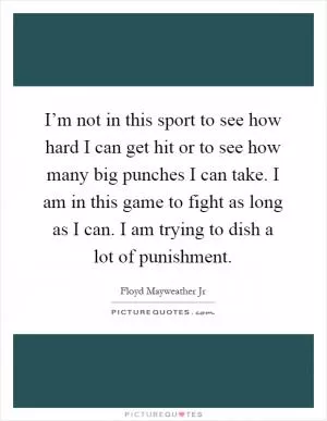 I’m not in this sport to see how hard I can get hit or to see how many big punches I can take. I am in this game to fight as long as I can. I am trying to dish a lot of punishment Picture Quote #1