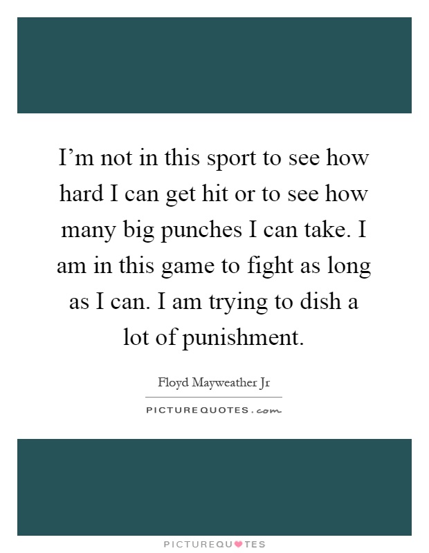 I'm not in this sport to see how hard I can get hit or to see how many big punches I can take. I am in this game to fight as long as I can. I am trying to dish a lot of punishment Picture Quote #1