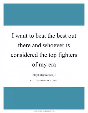 I want to beat the best out there and whoever is considered the top fighters of my era Picture Quote #1