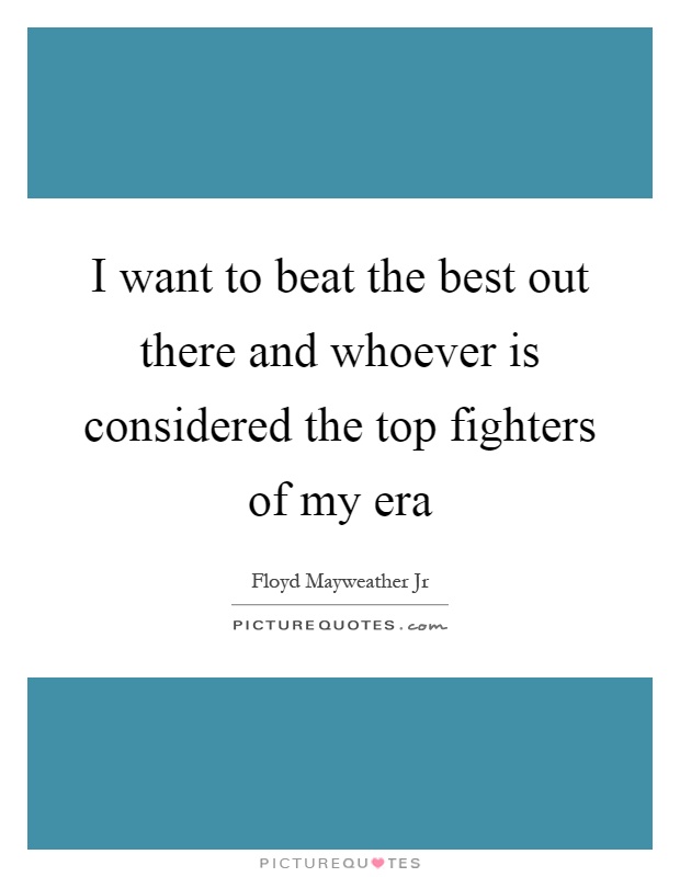 I want to beat the best out there and whoever is considered the top fighters of my era Picture Quote #1