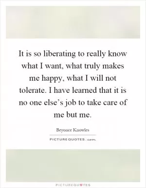 It is so liberating to really know what I want, what truly makes me happy, what I will not tolerate. I have learned that it is no one else’s job to take care of me but me Picture Quote #1