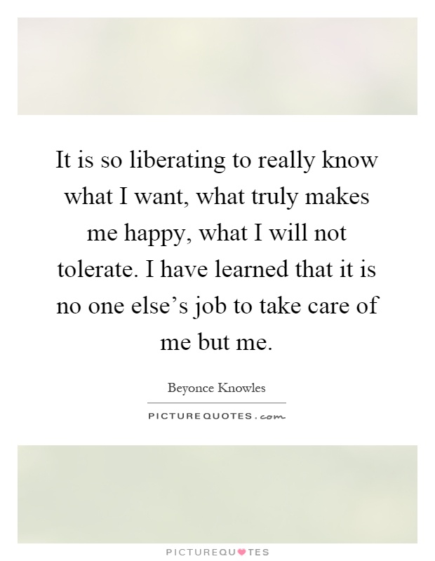 It is so liberating to really know what I want, what truly makes me happy, what I will not tolerate. I have learned that it is no one else's job to take care of me but me Picture Quote #1
