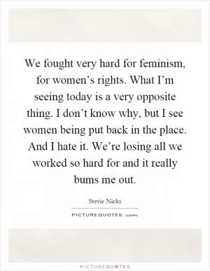 We fought very hard for feminism, for women’s rights. What I’m seeing today is a very opposite thing. I don’t know why, but I see women being put back in the place. And I hate it. We’re losing all we worked so hard for and it really bums me out Picture Quote #1