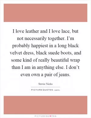 I love leather and I love lace, but not necessarily together. I’m probably happiest in a long black velvet dress, black suede boots, and some kind of really beautiful wrap than I am in anything else. I don’t even own a pair of jeans Picture Quote #1