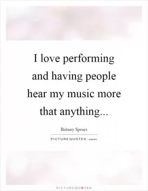 I love performing and having people hear my music more that anything Picture Quote #1