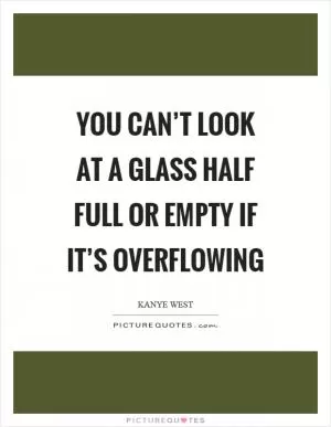 You can’t look at a glass half full or empty if it’s overflowing Picture Quote #1