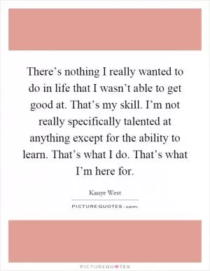 There’s nothing I really wanted to do in life that I wasn’t able to get good at. That’s my skill. I’m not really specifically talented at anything except for the ability to learn. That’s what I do. That’s what I’m here for Picture Quote #1