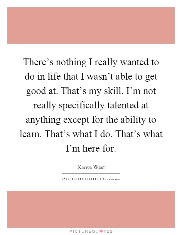 There's nothing I really wanted to do in life that I wasn't able to get good at. That's my skill. I'm not really specifically talented at anything except for the ability to learn. That's what I do. That's what I'm here for Picture Quote #1
