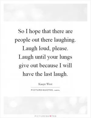 So I hope that there are people out there laughing. Laugh loud, please. Laugh until your lungs give out because I will have the last laugh Picture Quote #1