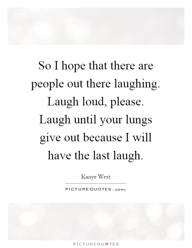 So I hope that there are people out there laughing. Laugh loud, please. Laugh until your lungs give out because I will have the last laugh Picture Quote #1