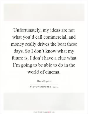 Unfortunately, my ideas are not what you’d call commercial, and money really drives the boat these days. So I don’t know what my future is. I don’t have a clue what I’m going to be able to do in the world of cinema Picture Quote #1
