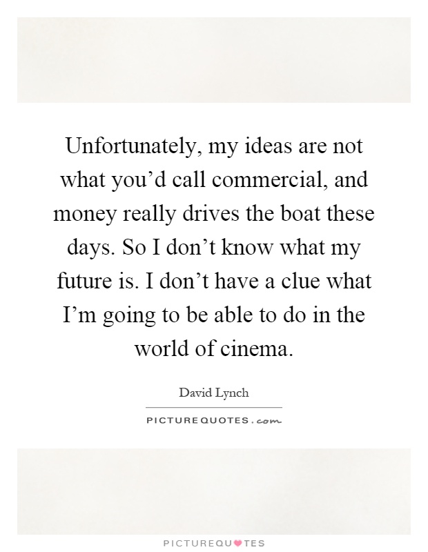 Unfortunately, my ideas are not what you'd call commercial, and money really drives the boat these days. So I don't know what my future is. I don't have a clue what I'm going to be able to do in the world of cinema Picture Quote #1