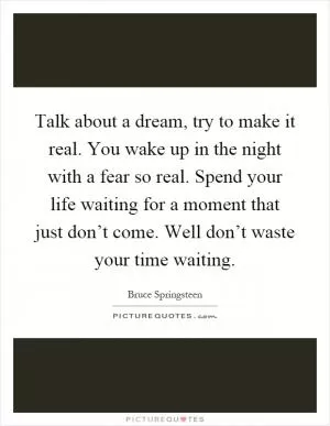 Talk about a dream, try to make it real. You wake up in the night with a fear so real. Spend your life waiting for a moment that just don’t come. Well don’t waste your time waiting Picture Quote #1