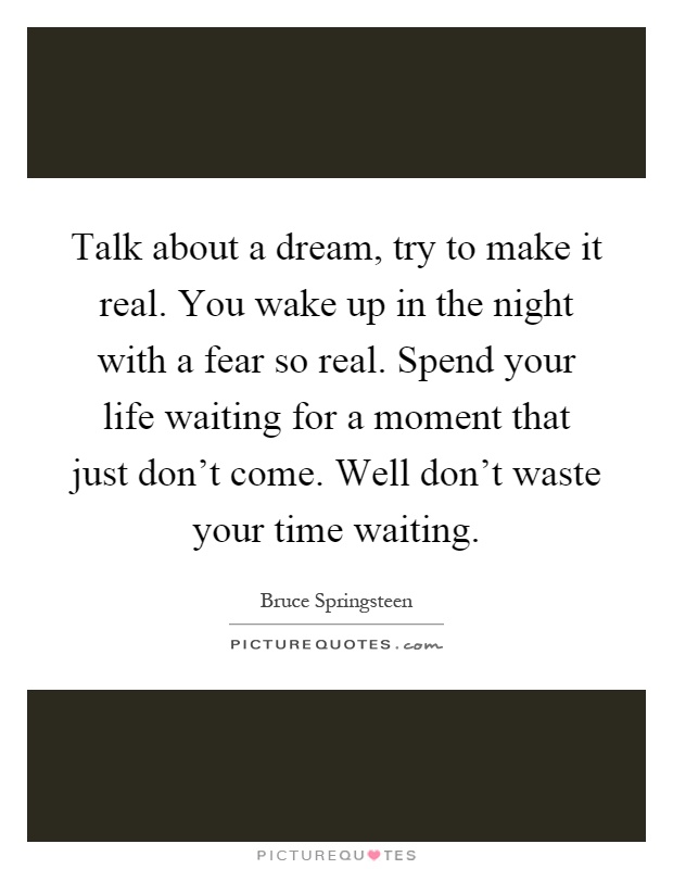 Talk about a dream, try to make it real. You wake up in the night with a fear so real. Spend your life waiting for a moment that just don't come. Well don't waste your time waiting Picture Quote #1