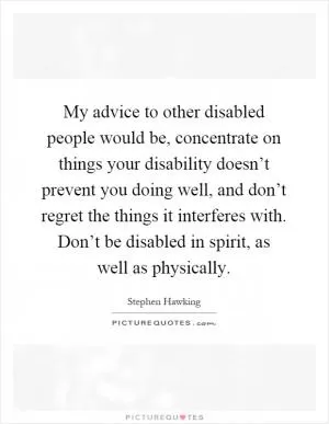 My advice to other disabled people would be, concentrate on things your disability doesn’t prevent you doing well, and don’t regret the things it interferes with. Don’t be disabled in spirit, as well as physically Picture Quote #1