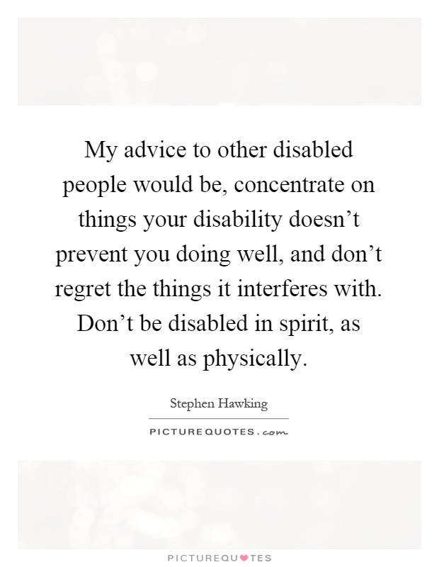 My advice to other disabled people would be, concentrate on things your disability doesn't prevent you doing well, and don't regret the things it interferes with. Don't be disabled in spirit, as well as physically Picture Quote #1